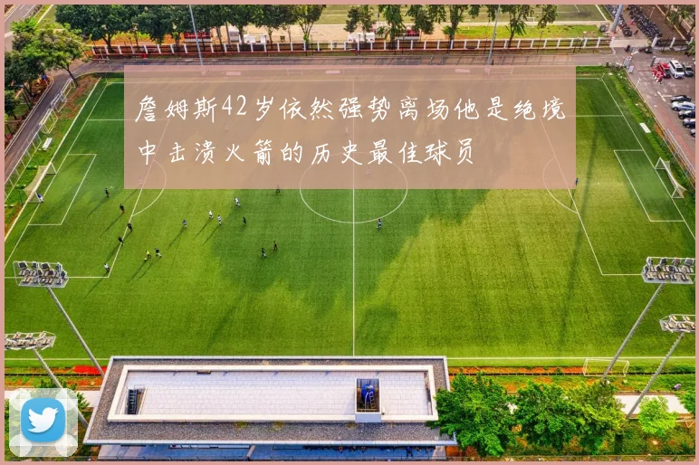 詹姆斯42岁依然强势离场他是绝境中击溃火箭的历史最佳球员