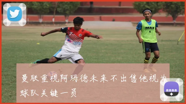 曼联重视阿玛德未来不出售他视为球队关键一员